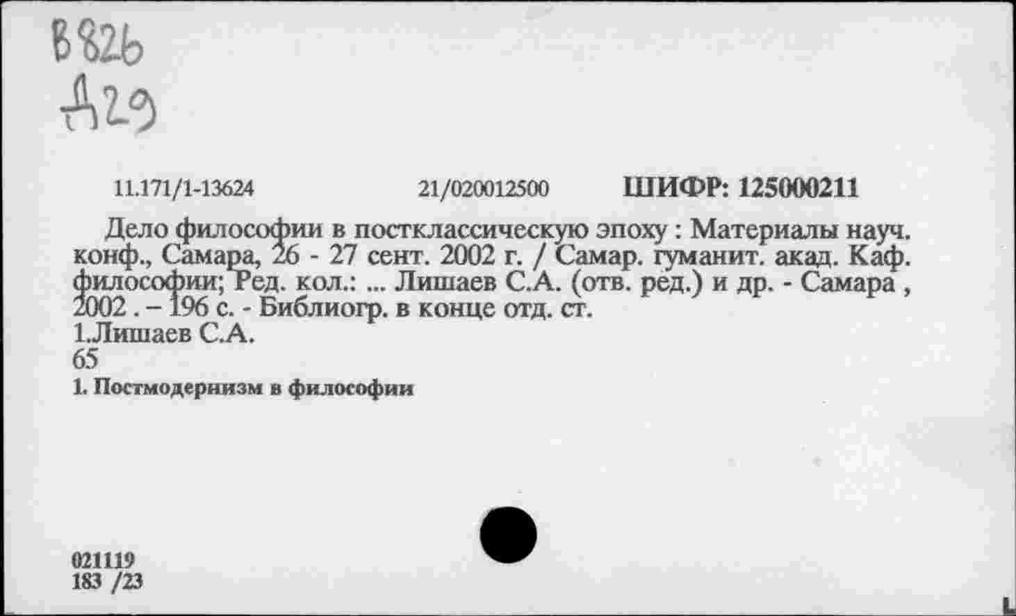 ﻿в&ь
11.171/1-13624	21/020012500 ШИФР: 125000211
Дело философии в постклассическую эпоху : Материалы науч, конф., Самара, 26 - 27 сент. 2002 г. / Самар, туманит, акад. Каф. философии; г ед. кол.: ... Лишаев С. А. (отв. ред.) и др. - Самара , 2002. - 196 с. - Библиогр. в конце отд. ст.
1 .Лишаев С.А.
65
1. Постмодернизм в философии
021119
183 /23